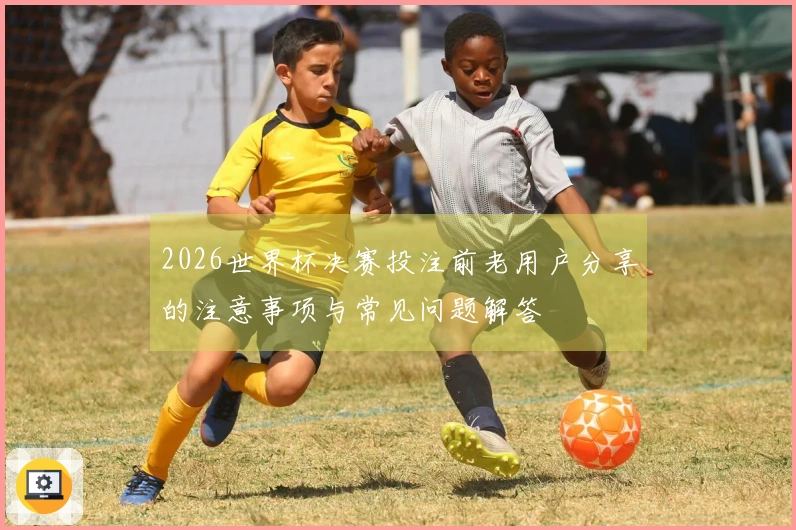2026世界杯决赛投注前老用户分享的注意事项与常见问题解答
