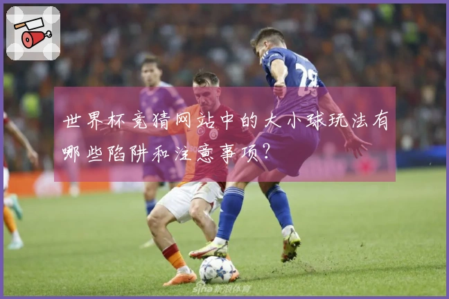 世界杯竞猜网站中的大小球玩法有哪些陷阱和注意事项？