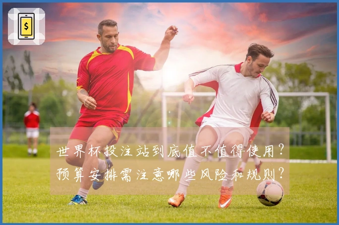 世界杯投注站到底值不值得使用？预算安排需注意哪些风险和规则？