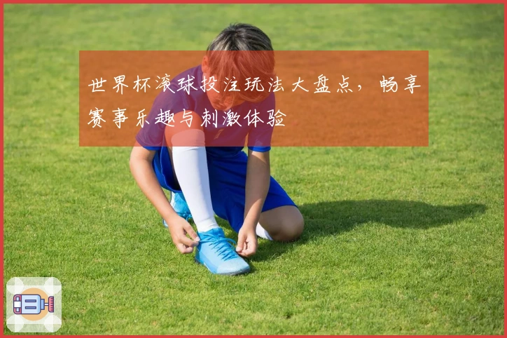 世界杯滚球投注玩法大盘点，畅享赛事乐趣与刺激体验